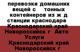 перевозка домашних вещей с 20.тонных контейнеров из ж/д станции краснодара - Краснодарский край, Новороссийск г. Авто » Услуги   . Краснодарский край,Новороссийск г.